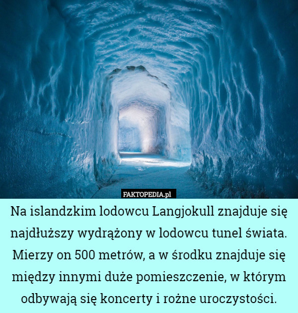 Na islandzkim lodowcu Langjokull znajduje się najdłuższy wydrążony w lodowcu tunel świata. Mierzy on 500 metrów, a w środku znajduje się między innymi duże pomieszczenie, w którym odbywają się koncerty i rożne uroczystości. 