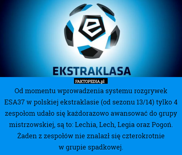 Od momentu wprowadzenia systemu rozgrywek ESA37 w polskiej ekstraklasie (od sezonu 13/14) tylko 4 zespołom udało się każdorazowo awansować do grupy mistrzowskiej, są to: Lechia, Lech, Legia oraz Pogoń.
Żaden z zespołów nie znalazł się czterokrotnie
 w grupie spadkowej. 