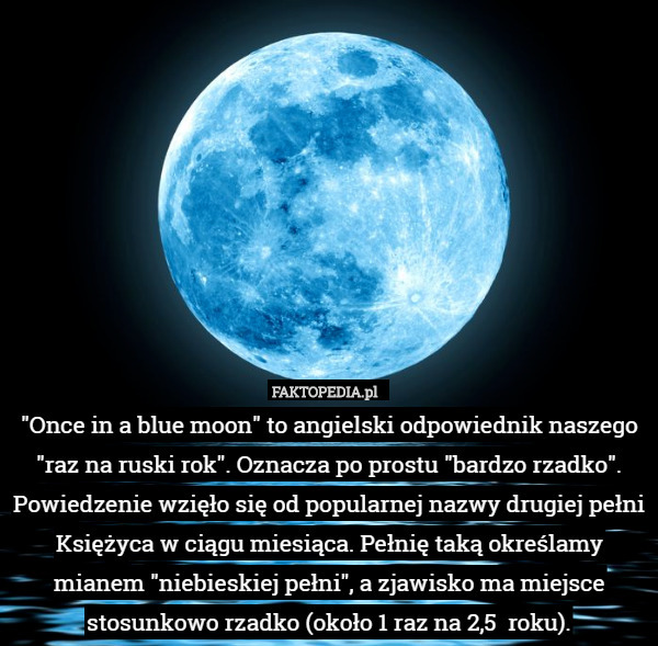 "Once in a blue moon" to angielski odpowiednik naszego "raz na ruski rok". Oznacza po prostu "bardzo rzadko". Powiedzenie wzięło się od popularnej nazwy drugiej pełni Księżyca w ciągu miesiąca. Pełnię taką określamy mianem "niebieskiej pełni", a zjawisko ma miejsce stosunkowo rzadko (około 1 raz na 2,5  roku). 