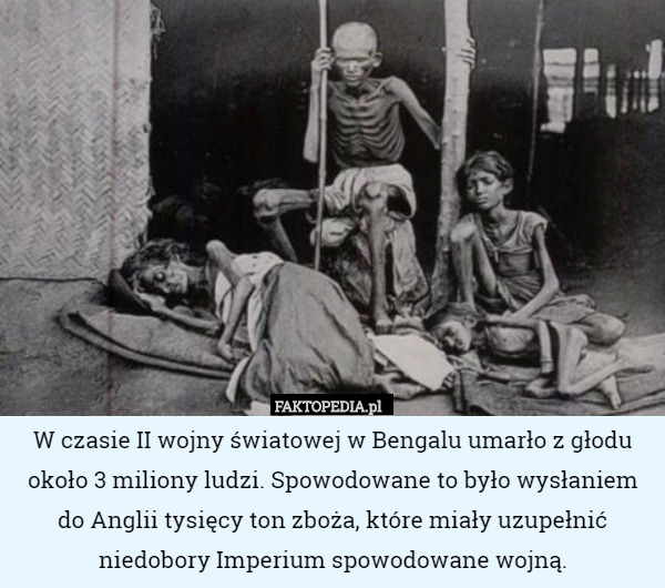 W czasie II wojny światowej w Bengalu umarło z głodu około 3 miliony ludzi. Spowodowane to było wysłaniem do Anglii tysięcy ton zboża, które miały uzupełnić niedobory Imperium spowodowane wojną. 