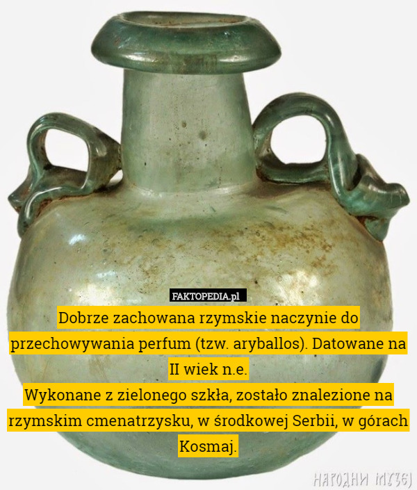 Dobrze zachowana rzymskie naczynie do przechowywania perfum (tzw. aryballos). Datowane na II wiek n.e.
Wykonane z zielonego szkła, zostało znalezione na rzymskim cmenatrzysku, w środkowej Serbii, w górach Kosmaj. 
