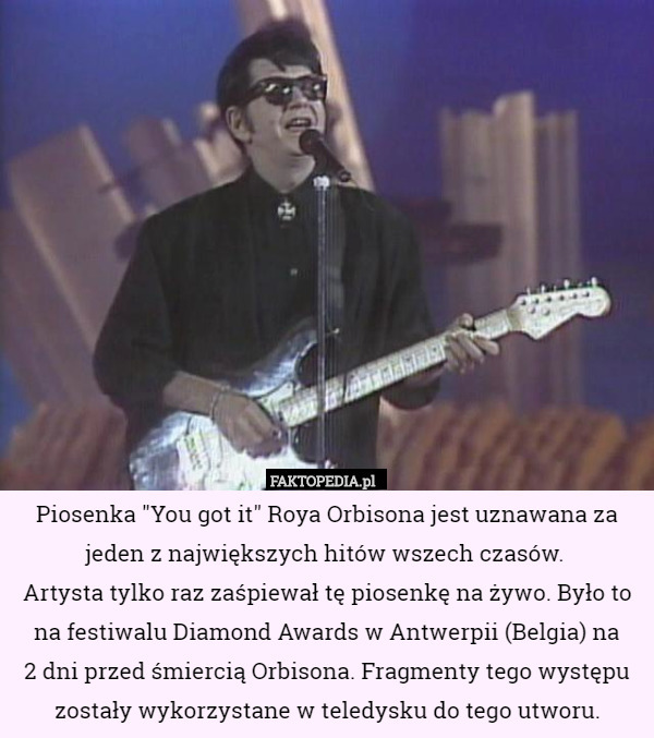 Piosenka "You got it" Roya Orbisona jest uznawana za jeden z największych hitów wszech czasów. 
Artysta tylko raz zaśpiewał tę piosenkę na żywo. Było to na festiwalu Diamond Awards w Antwerpii (Belgia) na
 2 dni przed śmiercią Orbisona. Fragmenty tego występu zostały wykorzystane w teledysku do tego utworu. 