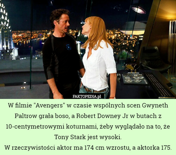 W filmie "Avengers" w czasie wspólnych scen Gwyneth Paltrow grała boso, a Robert Downey Jr w butach z 10-centymetrowymi koturnami, żeby wyglądało na to, że Tony Stark jest wysoki.
W rzeczywistości aktor ma 174 cm wzrostu, a aktorka 175. 