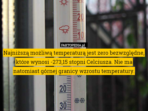 Najniższą możliwą temperaturą jest zero bezwzględne, które wynosi -273,15 stopni Celciusza. Nie ma natomiast górnej granicy wzrostu temperatury. 