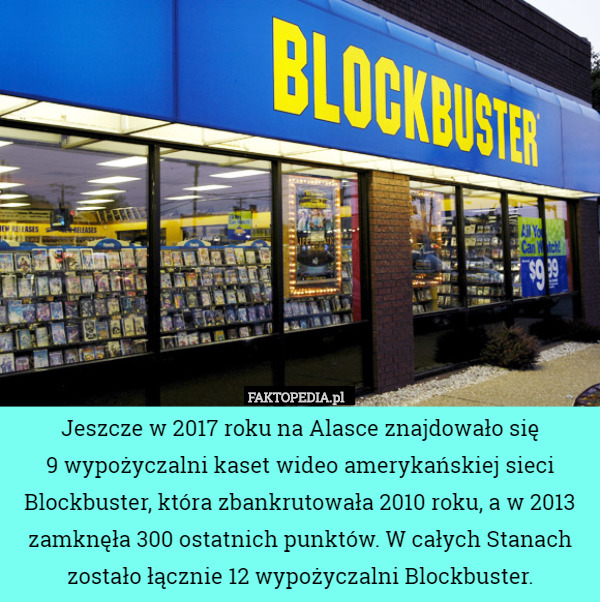 Jeszcze w 2017 roku na Alasce znajdowało się
9 wypożyczalni kaset wideo amerykańskiej sieci Blockbuster, która zbankrutowała 2010 roku, a w 2013 zamknęła 300 ostatnich punktów. W całych Stanach zostało łącznie 12 wypożyczalni Blockbuster. 