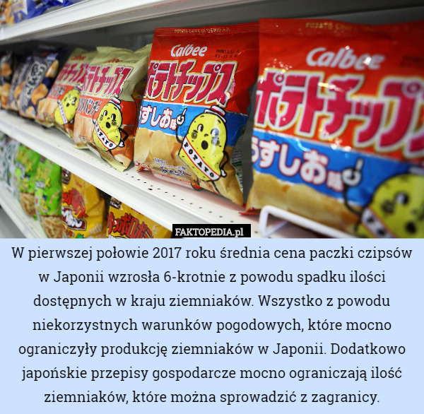 W pierwszej połowie 2017 roku średnia cena paczki czipsów w Japonii wzrosła 6-krotnie z powodu spadku ilości dostępnych w kraju ziemniaków. Wszystko z powodu niekorzystnych warunków pogodowych, które mocno ograniczyły produkcję ziemniaków w Japonii. Dodatkowo japońskie przepisy gospodarcze mocno ograniczają ilość ziemniaków, które można sprowadzić z zagranicy. 