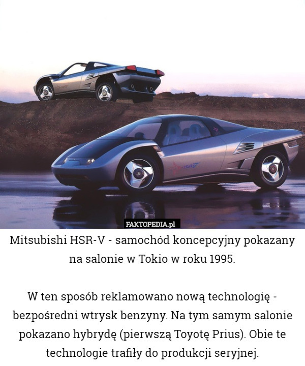 Mitsubishi HSR-V - samochód koncepcyjny pokazany na salonie w Tokio w roku 1995.

W ten sposób reklamowano nową technologię - bezpośredni wtrysk benzyny. Na tym samym salonie pokazano hybrydę (pierwszą Toyotę Prius). Obie te technologie trafiły do produkcji seryjnej. 