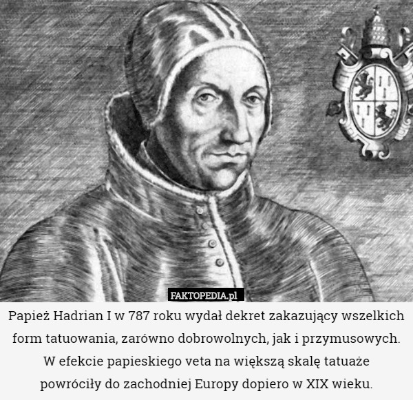Papież Hadrian I w 787 roku wydał dekret zakazujący wszelkich form tatuowania, zarówno dobrowolnych, jak i przymusowych. W efekcie papieskiego veta na większą skalę tatuaże
 powróciły do zachodniej Europy dopiero w XIX wieku. 