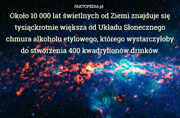 Około 10 000 lat świetlnych od Ziemi znajduje się tysiąckrotnie większa od Układu Słonecznego chmura alkoholu etylowego, którego wystarczyłoby do stworzenia 400 kwadrylionów drinków. 