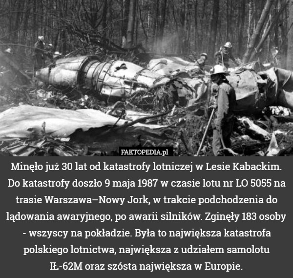 Minęło już 30 lat od katastrofy lotniczej w Lesie Kabackim. Do katastrofy doszło 9 maja 1987 w czasie lotu nr LO 5055 na trasie Warszawa–Nowy Jork, w trakcie podchodzenia do lądowania awaryjnego, po awarii silników. Zginęły 183 osoby - wszyscy na pokładzie. Była to największa katastrofa polskiego lotnictwa, największa z udziałem samolotu
 IŁ-62M oraz szósta największa w Europie. 
