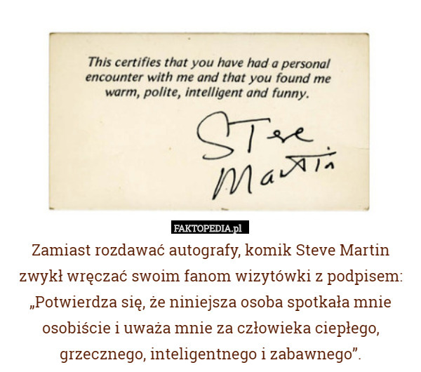 Zamiast rozdawać autografy, komik Steve Martin zwykł wręczać swoim fanom wizytówki z podpisem: „Potwierdza się, że niniejsza osoba spotkała mnie osobiście i uważa mnie za człowieka ciepłego, grzecznego, inteligentnego i zabawnego”. 