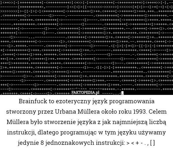 Brainfuck to ezoteryczny język programowania stworzony przez Urbana Müllera około roku 1993. Celem Müllera było stworzenie języka z jak najmniejszą liczbą instrukcji, dlatego programując w tym języku używamy jedynie 8 jednoznakowych instrukcji: > < + - . , [ ] 