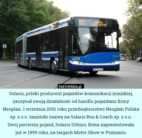 Solaris, polski producent pojazdów komunikacji miejskiej, zaczynał swoją działalność od handlu pojazdami firmy Neoplan. 1 września 2001 roku przedsiębiorstwo Neoplan Polska sp. z o.o. zmieniło nazwę na Solaris Bus & Coach sp. z o.o.
 Swój pierwszy pojazd, Solaris Urbino, firma zaprezentowała
 już w 1999 roku, na targach Motor Show w Poznaniu. 