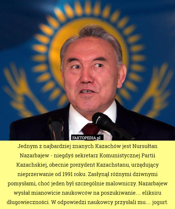 Jednym z najbardziej znanych Kazachów jest Nursułtan Nazarbajew - niegdyś sekretarz Komunistycznej Partii Kazachskiej, obecnie prezydent Kazachstanu, urzędujący nieprzerwanie od 1991 roku. Zasłynął różnymi dziwnymi pomysłami, choć jeden był szczególnie malowniczy. Nazarbajew wysłał mianowicie naukowców na poszukiwanie… eliksiru długowieczności. W odpowiedzi naukowcy przysłali mu… jogurt. 