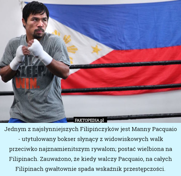 Jednym z najsłynniejszych Filipińczyków jest Manny Pacquaio - utytułowany bokser słynący z widowiskowych walk przeciwko najznamienitszym rywalom; postać wielbiona na Filipinach. Zauważono, że kiedy walczy Pacquaio, na całych Filipinach gwałtownie spada wskaźnik przestępczości. 