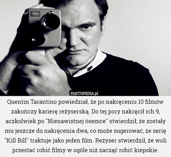 Quentin Tarantino powiedział, że po nakręceniu 10 filmów zakończy karierę reżyserską. Do tej pory nakręcił ich 9, aczkolwiek po "Nienawistnej ósemce" stwierdził, że zostały mu jeszcze do nakręcenia dwa, co może sugerować, że serię "Kill Bill" traktuje jako jeden film. Reżyser stwierdził, że woli przestać robić filmy w ogóle niż zacząć robić kiepskie. 