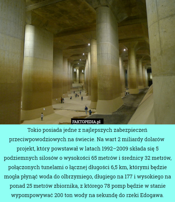 Tokio posiada jedne z najlepszych zabezpieczeń przeciwpowodziowych na świecie. Na wart 2 miliardy dolarów  projekt, który powstawał w latach 1992–2009 składa się 5 podziemnych silosów o wysokości 65 metrów i średnicy 32 metrów, połączonych tunelami o łącznej długości 6,5 km, którymi będzie mogła płynąć woda do olbrzymiego, długiego na 177 i wysokiego na ponad 25 metrów zbiornika, z którego 78 pomp będzie w stanie wypompowywać 200 ton wody na sekundę do rzeki Edogawa. 
