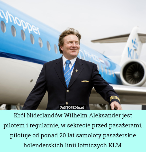 Król Niderlandów Wilhelm Aleksander jest pilotem i regularnie, w sekrecie przed pasażerami, pilotuje od ponad 20 lat samoloty pasażerskie holenderskich linii lotniczych KLM. 