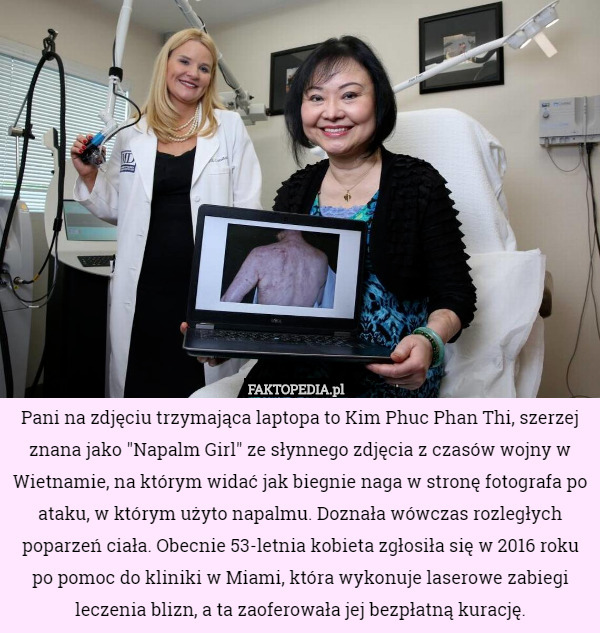 Pani na zdjęciu trzymająca laptopa to Kim Phuc Phan Thi, szerzej znana jako "Napalm Girl" ze słynnego zdjęcia z czasów wojny w Wietnamie, na którym widać jak biegnie naga w stronę fotografa po ataku, w którym użyto napalmu. Doznała wówczas rozległych poparzeń ciała. Obecnie 53-letnia kobieta zgłosiła się w 2016 roku po pomoc do kliniki w Miami, która wykonuje laserowe zabiegi leczenia blizn, a ta zaoferowała jej bezpłatną kurację. 