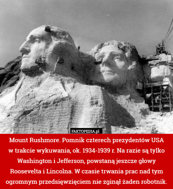 Mount Rushmore. Pomnik czterech prezydentów USA
w trakcie wykuwania, ok. 1934-1939 r. Na razie są tylko Washington i Jefferson, powstaną jeszcze głowy Roosevelta i Lincolna. W czasie trwania prac nad tym ogromnym przedsięwzięciem nie zginął żaden robotnik. 
