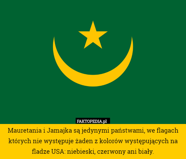 Mauretania i Jamajka są jedynymi państwami, we flagach których nie występuje żaden z kolorów występujących na fladze USA: niebieski, czerwony ani biały. 