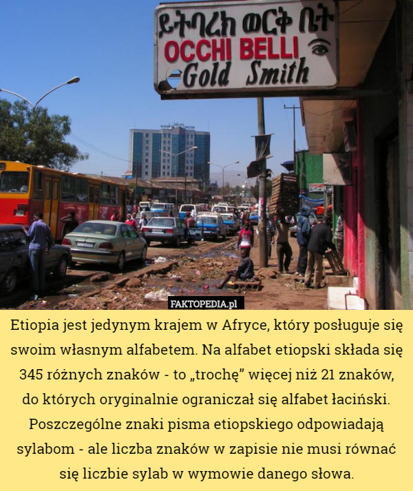 Etiopia jest jedynym krajem w Afryce, który posługuje się swoim własnym alfabetem. Na alfabet etiopski składa się 345 różnych znaków - to „trochę” więcej niż 21 znaków,
 do których oryginalnie ograniczał się alfabet łaciński. Poszczególne znaki pisma etiopskiego odpowiadają sylabom - ale liczba znaków w zapisie nie musi równać się liczbie sylab w wymowie danego słowa. 