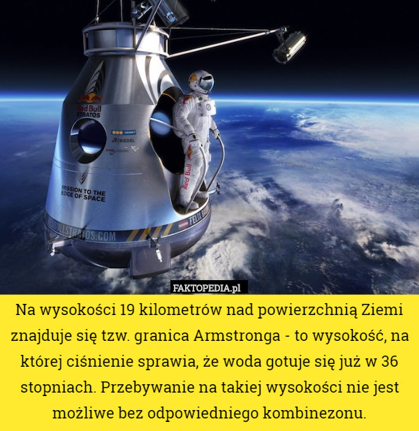 Na wysokości 19 kilometrów nad powierzchnią Ziemi znajduje się tzw. granica Armstronga - to wysokość, na której ciśnienie sprawia, że woda gotuje się już w 36 stopniach. Przebywanie na takiej wysokości nie jest możliwe bez odpowiedniego kombinezonu. 