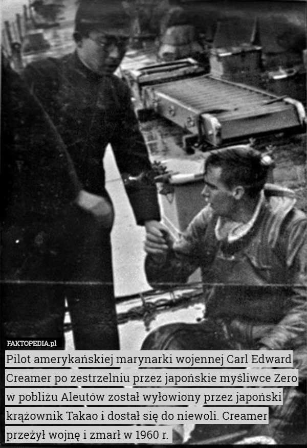 Pilot amerykańskiej marynarki wojennej Carl Edward Creamer po zestrzelniu przez japońskie myśliwce Zero w pobliżu Aleutów został wyłowiony przez japoński krążownik Takao i dostał się do niewoli. Creamer przeżył wojnę i zmarł w 1960 r. 