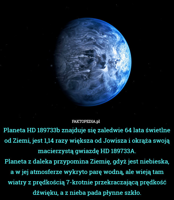 Planeta HD 189733b znajduje się zaledwie 64 lata świetlne od Ziemi, jest 1,14 razy większa od Jowisza i okrąża swoją macierzystą gwiazdę HD 189733A.
Planeta z daleka przypomina Ziemię, gdyż jest niebieska, a w jej atmosferze wykryto parę wodną, ale wieją tam wiatry z prędkością 7-krotnie przekraczającą prędkość dźwięku, a z nieba pada płynne szkło. 