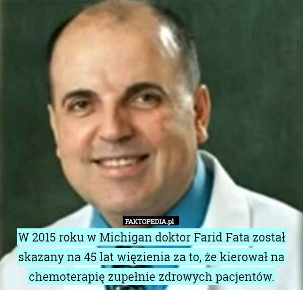 W 2015 roku w Michigan doktor Farid Fata został skazany na 45 lat więzienia za to, że kierował na chemoterapię zupełnie zdrowych pacjentów. 