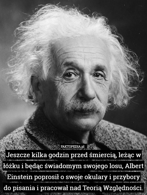 Jeszcze kilka godzin przed śmiercią, leżąc w łóżku i będąc świadomym swojego losu, Albert Einstein poprosił o swoje okulary i przybory do pisania i pracował nad Teorią Względności. 