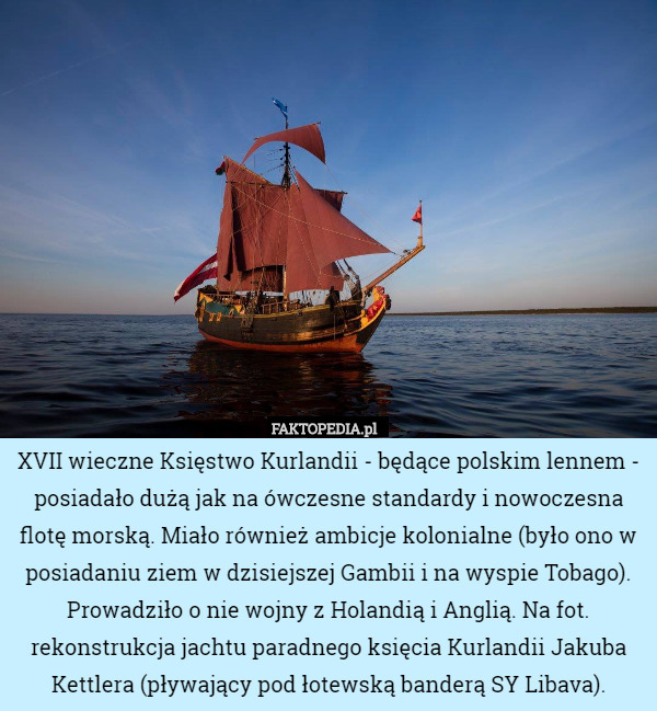 XVII wieczne Księstwo Kurlandii - będące polskim lennem - posiadało dużą jak na ówczesne standardy i nowoczesna flotę morską. Miało również ambicje kolonialne (było ono w posiadaniu ziem w dzisiejszej Gambii i na wyspie Tobago). Prowadziło o nie wojny z Holandią i Anglią. Na fot. rekonstrukcja jachtu paradnego księcia Kurlandii Jakuba Kettlera (pływający pod łotewską banderą SY Libava). 