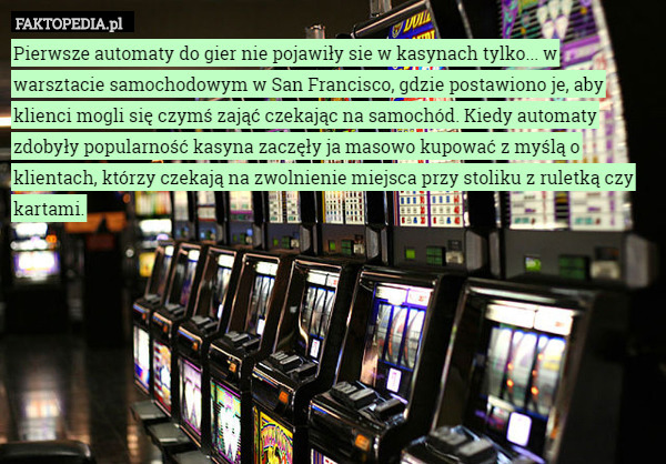 Pierwsze automaty do gier nie pojawiły sie w kasynach tylko... w warsztacie samochodowym w San Francisco, gdzie postawiono je, aby klienci mogli się czymś zająć czekając na samochód. Kiedy automaty zdobyły popularność kasyna zaczęły ja masowo kupować z myślą o klientach, którzy czekają na zwolnienie miejsca przy stoliku z ruletką czy kartami. 