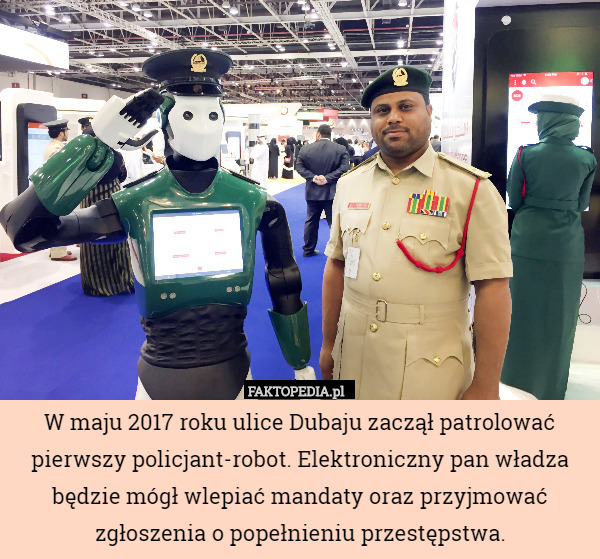 W maju 2017 roku ulice Dubaju zaczął patrolować pierwszy policjant-robot. Elektroniczny pan władza będzie mógł wlepiać mandaty oraz przyjmować zgłoszenia o popełnieniu przestępstwa. 