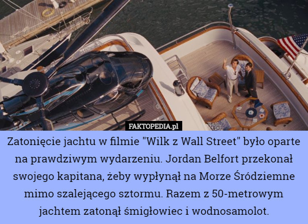 Zatonięcie jachtu w filmie "Wilk z Wall Street" było oparte na prawdziwym wydarzeniu. Jordan Belfort przekonał swojego kapitana, żeby wypłynął na Morze Śródziemne mimo szalejącego sztormu. Razem z 50-metrowym jachtem zatonął śmigłowiec i wodnosamolot. 