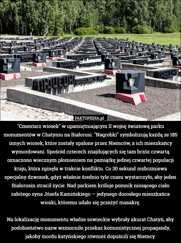 "Cmentarz wiosek" w upamiętniającym II wojnę światową parku monumentów w Chatyniu na Białorusi. "Nagrobki" symbolizują każdą ze 185 innych wiosek, które zostały spalone przez Niemców, a ich mieszkańcy wymordowani. Spośród czterech znajdujących się tam brzóz czwartą oznaczono wiecznym płomieniem na pamiątkę jednej czwartej populacji kraju, która zginęła w trakcie konfliktu. Co 30 sekund rozbrzmiewa specjalny dzwonek, gdyż właśnie średnio tyle czasu wystarczyło, aby jeden Białorusin stracił życie. Nad parkiem króluje pomnik niosącego ciało zabitego syna Józefa Kamińskiego — jedynego dorosłego mieszkańca wioski, któremu udało się przeżyć masakrę.

Na lokalizację monumentu władze sowieckie wybrały akurat Chatyń, aby podobieństwo nazw wzmocniło przekaz komunistycznej propagandy, jakoby mordu katyńskiego również dopuścili się Niemcy. 
