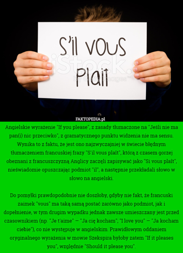Angielskie wyrażenie "If you please", z zasady tłumaczone na "Jeśli nie ma pan(i) nic przeciwko", z gramatycznego punktu widzenia nie ma sensu. Wynika to z faktu, że jest ono najzwyczajniej w świecie błędnym tłumaczeniem francuskiej frazy "S'il vous plaît", którą z czasem gorzej obeznani z francuszczyzną Anglicy zaczęli zapisywać jako "Si vous plaît", nieświadomie opuszczając podmiot "il", a następnie przekładali słowo w słowo na angielski.

Do pomyłki prawdopodobnie nie doszłoby, gdyby nie fakt, że francuski zaimek "vous" ma taką samą postać zarówno jako podmiot, jak i dopełnienie, w tym drugim wypadku jednak zawsze umieszczany jest przed czasownikiem (np. "Je t'aime" — "Ja cię kocham"; "I love you" — "Ja kocham ciebie"), co nie występuje w angielskim. Prawidłowym oddaniem oryginalnego wyrażenia w mowie Szekspira byłoby zatem "If it pleases you", względnie "Should it please you". 