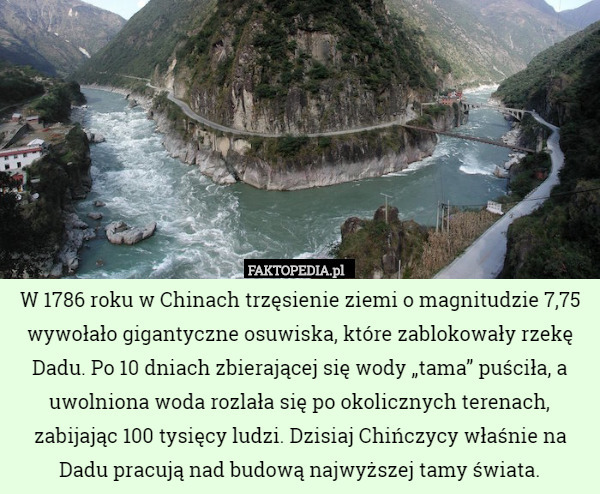 W 1786 roku w Chinach trzęsienie ziemi o magnitudzie 7,75 wywołało gigantyczne osuwiska, które zablokowały rzekę Dadu. Po 10 dniach zbierającej się wody „tama” puściła, a uwolniona woda rozlała się po okolicznych terenach, zabijając 100 tysięcy ludzi. Dzisiaj Chińczycy właśnie na Dadu pracują nad budową najwyższej tamy świata. 