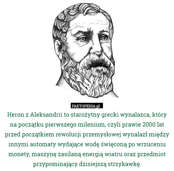 Heron z Aleksandrii to starożytny grecki wynalazca, który na początku pierwszego milenium, czyli prawie 2000 lat przed początkiem rewolucji przemysłowej wynalazł między innymi automaty wydające wodę święconą po wrzuceniu monety, maszynę zasilaną energią wiatru oraz przedmiot przypominający dzisiejszą strzykawkę. 