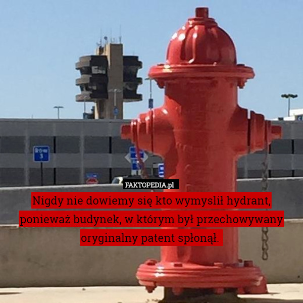 Nigdy nie dowiemy się kto wymyslił hydrant, ponieważ budynek, w którym był przechowywany oryginalny patent spłonął. 