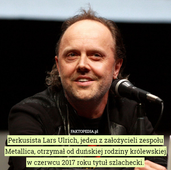 Perkusista Lars Ulrich, jeden z założycieli zespołu Metallica, otrzymał od duńskiej rodziny królewskiej
w czerwcu 2017 roku tytuł szlachecki. 