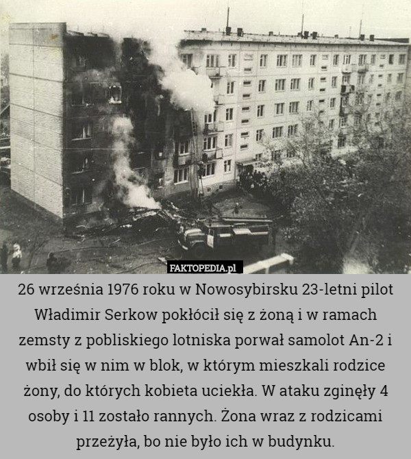 26 września 1976 roku w Nowosybirsku 23-letni pilot Władimir Serkow pokłócił się z żoną i w ramach zemsty z pobliskiego lotniska porwał samolot An-2 i wbił się w nim w blok, w którym mieszkali rodzice żony, do których kobieta uciekła. W ataku zginęły 4 osoby i 11 zostało rannych. Żona wraz z rodzicami przeżyła, bo nie było ich w budynku. 