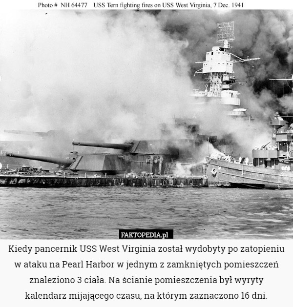 Kiedy pancernik USS West Virginia został wydobyty po zatopieniu w ataku na Pearl Harbor w jednym z zamkniętych pomieszczeń znaleziono 3 ciała. Na ścianie pomieszczenia był wyryty
 kalendarz mijającego czasu, na którym zaznaczono 16 dni. 