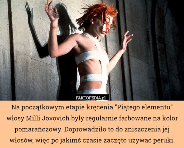 Na początkowym etapie kręcenia "Piątego elementu" włosy Milli Jovovich były regularnie farbowane na kolor pomarańczowy. Doprowadziło to do zniszczenia jej włosów, więc po jakimś czasie zaczęto używać peruki. 