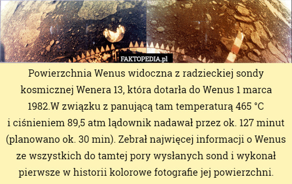 Powierzchnia Wenus widoczna z radzieckiej sondy kosmicznej Wenera 13, która dotarła do Wenus 1 marca 1982.W związku z panującą tam temperaturą 465 °C
i ciśnieniem 89,5 atm lądownik nadawał przez ok. 127 minut (planowano ok. 30 min). Zebrał najwięcej informacji o Wenus ze wszystkich do tamtej pory wysłanych sond i wykonał pierwsze w historii kolorowe fotografie jej powierzchni. 