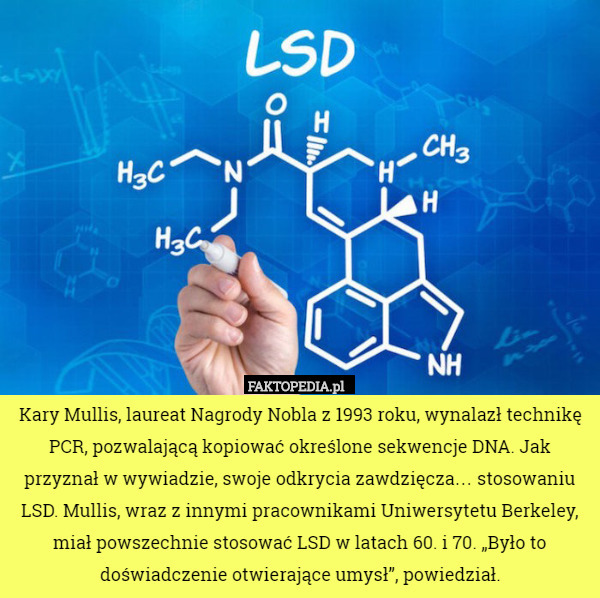Kary Mullis, laureat Nagrody Nobla z 1993 roku, wynalazł technikę PCR, pozwalającą kopiować określone sekwencje DNA. Jak przyznał w wywiadzie, swoje odkrycia zawdzięcza… stosowaniu LSD. Mullis, wraz z innymi pracownikami Uniwersytetu Berkeley, miał powszechnie stosować LSD w latach 60. i 70. „Było to doświadczenie otwierające umysł”, powiedział. 