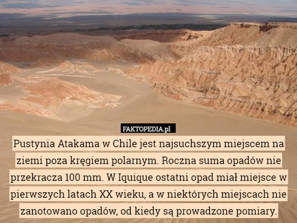 Pustynia Atakama w Chile jest najsuchszym miejscem na ziemi poza kręgiem polarnym. Roczna suma opadów nie przekracza 100 mm. W Iquique ostatni opad miał miejsce w pierwszych latach XX wieku, a w niektórych miejscach nie zanotowano opadów, od kiedy są prowadzone pomiary. 