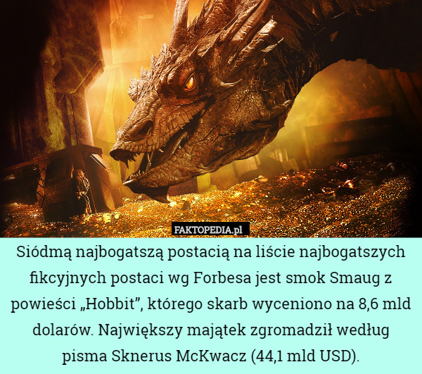 Siódmą najbogatszą postacią na liście najbogatszych fikcyjnych postaci wg Forbesa jest smok Smaug z powieści „Hobbit”, którego skarb wyceniono na 8,6 mld dolarów. Największy majątek zgromadził według pisma Sknerus McKwacz (44,1 mld USD). 