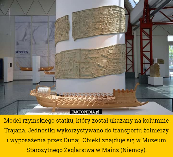 Model rzymskiego statku, który został ukazany na kolumnie Trajana. Jednostki wykorzystywano do transportu żołnierzy i wyposażenia przez Dunaj. Obiekt znajduje się w Muzeum Starożytnego Żeglarstwa w Mainz (Niemcy). 