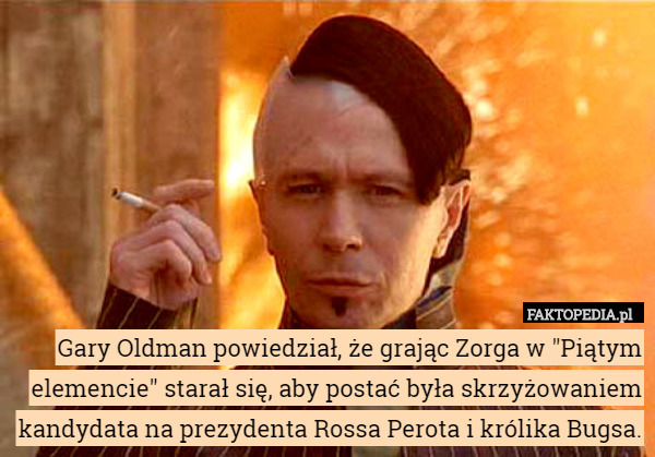 Gary Oldman powiedział, że grając Zorga w "Piątym elemencie" starał się, aby postać była skrzyżowaniem kandydata na prezydenta Rossa Perota i królika Bugsa. 